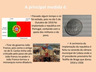 A principal medida é:
                            • Passado algum tempo o rei
                             foi exilado, pois no dia 5 de
                                 Outubro de 1910 foi
                             implantada a republica em
                              Portugal, contando com o
                               apoio dos militares e do
                                         povo.


                                                                   • A cerimonia da
  • Tirar do governo João
Franco, pois como o antigo                                   implantação da republica é
 rei de D. Carlos tinha sido                                 feita na varanda da câmara
criticado pelo povo ele pôs                                  municipal de Lisboa onde o
  João franco no poder e                                     1º presidente provisório foi
    João Franco tornou a                                     Teófilo de Braga que dorou
monarquia numa ditadura.                                             1910 a 1926
 