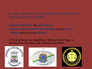 Em 1911 foi feita a 1º constituição, restabelecia a
  distribuição dos poderes:

• poderes legislativo de parlamento
• executivo ao presidente da republica e ao governo
• Judicial pertencia ao tribunal.

  O 1º presidente da republica é Manuel da Arriaga ,o
  parlamento era eleito por eleições da direita.
 