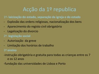 Acção da 1º republica
1º- laicização do estado, separação da igreja e do estado
- Explosão das ordens religiosas, nacionalização dos bens
- Aparecimento do registo civil obrigatório
- Legalização do divorcio
2º -legislação social
- Autorização da greve
- Limitação dos horários de trabalho
3º ensino
-instrução obrigatória e gratuita para todas as crianças entre os 7
   e os 12 anos
-fundação das universidades de Lisboa e Porto
 