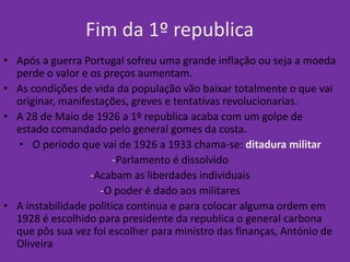 Fim da 1º republica
• Após a guerra Portugal sofreu uma grande inflação ou seja a moeda
  perde o valor e os preços aumentam.
• As condições de vida da população vão baixar totalmente o que vai
  originar, manifestações, greves e tentativas revolucionarias.
• A 28 de Maio de 1926 a 1º republica acaba com um golpe de
  estado comandado pelo general gomes da costa.
  • O período que vai de 1926 a 1933 chama-se: ditadura militar
                        -Parlamento é dissolvido
                  -Acabam as liberdades individuais
                    -O poder é dado aos militares
• A instabilidade politica continua e para colocar alguma ordem em
  1928 é escolhido para presidente da republica o general carbona
  que pôs sua vez foi escolher para ministro das finanças, António de
  Oliveira
 