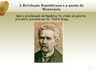 A Revolução Republicana e a queda da Monarquia   Após a proclamação da República foi criado um governo provisório, presidido por Dr. Teófilo Braga.   