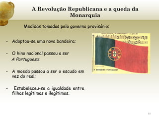 A Revolução Republicana e a queda da Monarquia Adoptou-se uma nova bandeira; O hino nacional passou a ser  A Portuguesa ; A moeda passou a ser o escudo em vez do real;   -  Estabeleceu-se a igualdade entre filhos legítimos e ilegítimos.   Medidas tomadas pelo governo provisório: 