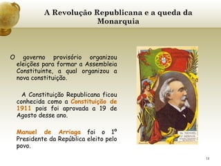 A Revolução Republicana e a queda da Monarquia     O governo provisório organizou eleições para formar a Assembleia Constituinte, a qual organizou a nova constituição. A Constituição Republicana ficou conhecida como a  Constituição de 1911  pois foi aprovada a 19 de Agosto desse ano. Manuel de Arriaga  foi o 1º Presidente da República eleito pelo povo. 