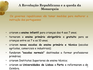A Revolução Republicana e a queda da Monarquia   Os governos republicanos vão tomar medidas para melhorar a instrução dos portugueses:     criaram o  ensino infantil  para crianças dos 4 aos 7 anos;  tornaram o  ensino primário obrigatório  e  gratuito  para as crianças entre os 7 e os 10 anos; criaram  novas escolas do ensino primário e técnico  (escolas agrícolas, comerciais e industriais); fundaram  "escolas normais"  destinadas a formar professores primários; criaram Institutos Superiores de ensino técnico; criaram as  Universidades de Lisboa  e  Porto  e reformaram a de   Coimbra. 