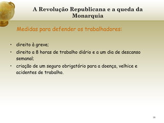 A Revolução Republicana e a queda da Monarquia   Medidas para defender os trabalhadores:   direito à greve; direito a 8 horas de trabalho diário e a um dia de descanso semanal; criação de um seguro obrigatório para a doença, velhice e acidentes de trabalho. 
