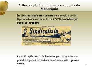 A Revolução Republicana e a queda da Monarquia   Em 1914,  os sindicatos uniram-se  e surgiu a União Operária Nacional, mais tarde (1919)  Confederação Geral do Trabalho . A mobilização dos trabalhadores para as greves era grande; algumas estendiam-se a todo o país -  greves gerais .    