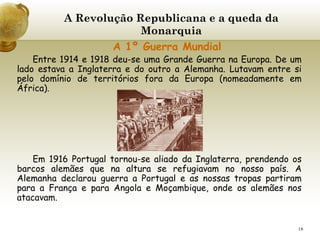 A Revolução Republicana e a queda da Monarquia     A 1º Guerra Mundial Entre 1914 e 1918 deu-se uma Grande Guerra na Europa. De um lado estava a Inglaterra e do outro a Alemanha. Lutavam entre si pelo domínio de territórios fora da Europa (nomeadamente em África). Em 1916 Portugal tornou-se aliado da Inglaterra, prendendo os barcos alemães que na altura se refugiavam no nosso país. A Alemanha declarou guerra a Portugal e as nossas tropas partiram para a França e para Angola e Moçambique, onde os alemães nos atacavam. 