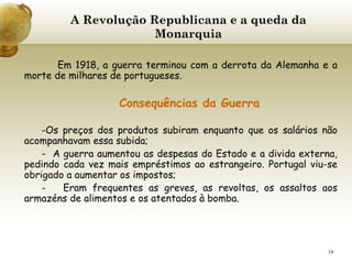 A Revolução Republicana e a queda da Monarquia     Em 1918, a guerra terminou com a derrota da Alemanha e a morte de milhares de portugueses.  Consequências da Guerra Os preços dos produtos subiram enquanto que os salários não acompanhavam essa subida; -  A guerra aumentou as despesas do Estado e a divida externa, pedindo cada vez mais empréstimos ao estrangeiro. Portugal viu-se obrigado a aumentar os impostos; -  Eram frequentes as greves, as revoltas, os assaltos aos armazéns de alimentos e os atentados à bomba. 