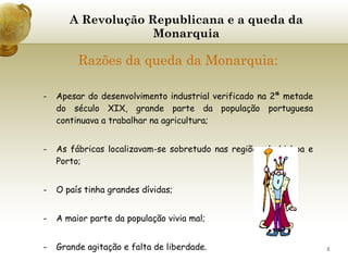 A Revolução Republicana e a queda da Monarquia Razões da queda da Monarquia: Apesar do desenvolvimento industrial verificado na 2ª metade do século XIX, grande parte da população portuguesa continuava a trabalhar na agricultura; As fábricas localizavam-se sobretudo nas regiões de Lisboa e Porto; O país tinha grandes dívidas; A maior parte da população vivia mal; Grande agitação e falta de liberdade. 