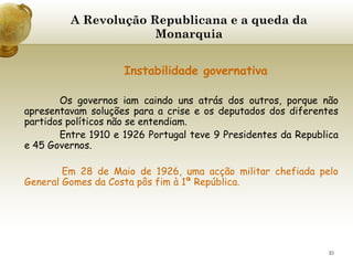 A Revolução Republicana e a queda da Monarquia     Instabilidade governativa Os governos iam caindo uns atrás dos outros, porque não apresentavam soluções para a crise e os deputados dos diferentes partidos políticos não se entendiam. Entre 1910 e 1926 Portugal teve 9 Presidentes da Republica e 45 Governos. Em 28 de Maio de 1926, uma acção militar chefiada pelo General Gomes da Costa pôs fim à 1ª República. 