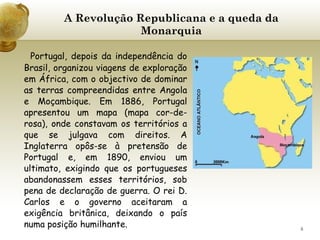 A Revolução Republicana e a queda da Monarquia Portugal, depois da independência do Brasil, organizou viagens de exploração em África, com o objectivo de dominar as terras compreendidas entre Angola e Moçambique. Em 1886, Portugal apresentou um mapa (mapa cor-de-rosa), onde constavam os territórios a que se julgava com direitos. A Inglaterra opôs-se à pretensão de Portugal e, em 1890, enviou um ultimato, exigindo que os portugueses abandonassem esses territórios, sob pena de declaração de guerra. O rei D. Carlos e o governo aceitaram a exigência britânica, deixando o país numa posição humilhante.   