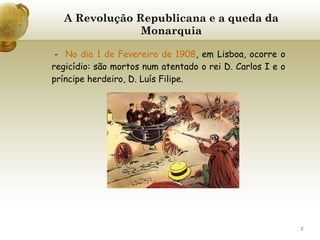 A Revolução Republicana e a queda da Monarquia -  No dia 1 de Fevereiro de 1908 , em Lisboa, ocorre o regicídio: são mortos num atentado o rei D. Carlos I e o príncipe herdeiro, D. Luís Filipe.   
