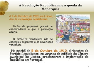 A Revolução Republicana e a queda da Monarquia A 4 de Outubro de 1910, em Lisboa, deu-se a  revolução republicana.   Partiu de pequenos grupos de conspiradores a que a população aderiu.   O exército monárquico não se conseguiu organizar e os revoltosos venceram.   Na manhã de  5 de Outubro de 1910 ,  dirigentes do Partido Republicano, na varanda do edifício da Câmara Municipal de Lisboa, proclamaram a implantação da República em Portugal. 