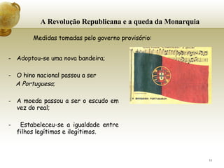 A Revolução Republicana e a queda da Monarquia Adoptou-se uma nova bandeira; O hino nacional passou a ser  A Portuguesa ; A moeda passou a ser o escudo em vez do real;   -  Estabeleceu-se a igualdade entre filhos legítimos e ilegítimos.   Medidas tomadas pelo governo provisório: 