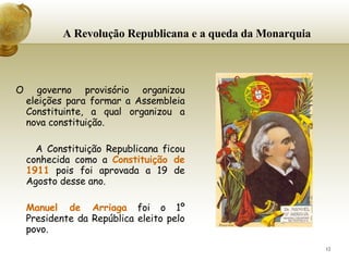 A Revolução Republicana e a queda da Monarquia     O governo provisório organizou eleições para formar a Assembleia Constituinte, a qual organizou a nova constituição. A Constituição Republicana ficou conhecida como a  Constituição de 1911  pois foi aprovada a 19 de Agosto desse ano. Manuel de Arriaga  foi o 1º Presidente da República eleito pelo povo. 