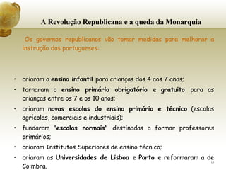 A Revolução Republicana e a queda da Monarquia   Os governos republicanos vão tomar medidas para melhorar a instrução dos portugueses:     criaram o  ensino infantil  para crianças dos 4 aos 7 anos;  tornaram o  ensino primário obrigatório  e  gratuito  para as crianças entre os 7 e os 10 anos; criaram  novas escolas do ensino primário e técnico  (escolas agrícolas, comerciais e industriais); fundaram  "escolas normais"  destinadas a formar professores primários; criaram Institutos Superiores de ensino técnico; criaram as  Universidades de Lisboa  e  Porto  e reformaram a de   Coimbra. 