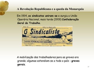 A Revolução Republicana e a queda da Monarquia   Em 1914,  os sindicatos uniram-se  e surgiu a União Operária Nacional, mais tarde (1919)  Confederação Geral do Trabalho . A mobilização dos trabalhadores para as greves era grande; algumas estendiam-se a todo o país -  greves gerais .    