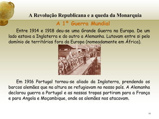 A Revolução Republicana e a queda da Monarquia     A 1º Guerra Mundial Entre 1914 e 1918 deu-se uma Grande Guerra na Europa. De um lado estava a Inglaterra e do outro a Alemanha. Lutavam entre si pelo domínio de territórios fora da Europa (nomeadamente em África). Em 1916 Portugal tornou-se aliado da Inglaterra, prendendo os barcos alemães que na altura se refugiavam no nosso país. A Alemanha declarou guerra a Portugal e as nossas tropas partiram para a França e para Angola e Moçambique, onde os alemães nos atacavam. 