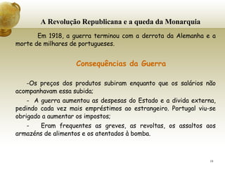 A Revolução Republicana e a queda da Monarquia     Em 1918, a guerra terminou com a derrota da Alemanha e a morte de milhares de portugueses.  Consequências da Guerra Os preços dos produtos subiram enquanto que os salários não acompanhavam essa subida; -  A guerra aumentou as despesas do Estado e a divida externa, pedindo cada vez mais empréstimos ao estrangeiro. Portugal viu-se obrigado a aumentar os impostos; -  Eram frequentes as greves, as revoltas, os assaltos aos armazéns de alimentos e os atentados à bomba. 