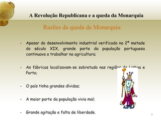 A Revolução Republicana e a queda da Monarquia Razões da queda da Monarquia: Apesar do desenvolvimento industrial verificado na 2ª metade do século XIX, grande parte da população portuguesa continuava a trabalhar na agricultura; As fábricas localizavam-se sobretudo nas regiões de Lisboa e Porto; O país tinha grandes dívidas; A maior parte da população vivia mal; Grande agitação e falta de liberdade. 