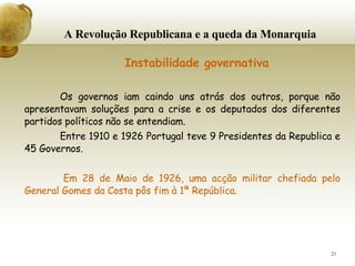 A Revolução Republicana e a queda da Monarquia     Instabilidade governativa Os governos iam caindo uns atrás dos outros, porque não apresentavam soluções para a crise e os deputados dos diferentes partidos políticos não se entendiam. Entre 1910 e 1926 Portugal teve 9 Presidentes da Republica e 45 Governos. Em 28 de Maio de 1926, uma acção militar chefiada pelo General Gomes da Costa pôs fim à 1ª República. 