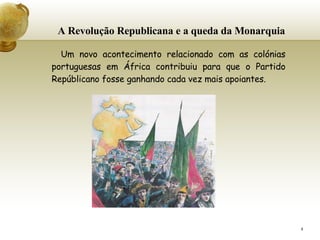 A Revolução Republicana e a queda da Monarquia Um novo acontecimento relacionado com as colónias portuguesas em África contribuiu para que o Partido Repúblicano fosse ganhando cada vez mais apoiantes. 