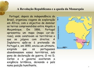 A Revolução Republicana e a queda da Monarquia Portugal, depois da independência do Brasil, organizou viagens de exploração em África, com o objectivo de dominar as terras compreendidas entre Angola e Moçambique. Em 1886, Portugal apresentou um mapa (mapa cor-de-rosa), onde constavam os territórios a que se julgava com direitos. A Inglaterra opôs-se à pretensão de Portugal e, em 1890, enviou um ultimato, exigindo que os portugueses abandonassem esses territórios, sob pena de declaração de guerra. O rei D. Carlos e o governo aceitaram a exigência britânica, deixando o país numa posição humilhante.   
