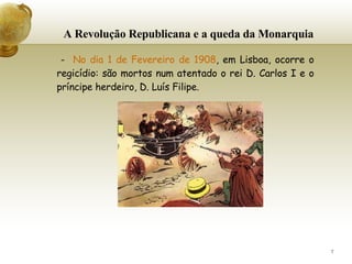 A Revolução Republicana e a queda da Monarquia -  No dia 1 de Fevereiro de 1908 , em Lisboa, ocorre o regicídio: são mortos num atentado o rei D. Carlos I e o príncipe herdeiro, D. Luís Filipe.   