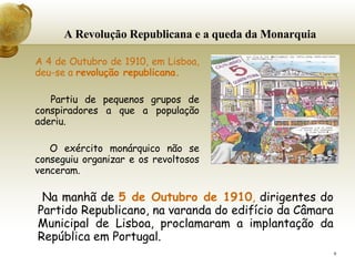 A Revolução Republicana e a queda da Monarquia A 4 de Outubro de 1910, em Lisboa, deu-se a  revolução republicana.   Partiu de pequenos grupos de conspiradores a que a população aderiu.   O exército monárquico não se conseguiu organizar e os revoltosos venceram.   Na manhã de  5 de Outubro de 1910 ,  dirigentes do Partido Republicano, na varanda do edifício da Câmara Municipal de Lisboa, proclamaram a implantação da República em Portugal. 