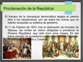 Proclamación de la República:
El fracaso de la monarquía democrática dejaba el camino
libre a los republicanos, por ser éstos los únicos que no
habían ensayado su sistema de gobierno.
El 11 de Febrero de 1873, tras la abdicación de Amadeo de
Saboya, las cortes se vieron obligadas a proclamar la
Primera República, que sólo duró once meses. En tan
breve periodo se sucedieron cuatro presidentes: Figueras,
Pi i Margall, Salmerón y Castelar.
 