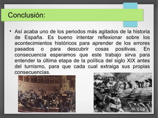Conclusión:

Así acaba uno de los periodos más agitados de la historia
de España. Es bueno intentar reflexionar sobre los
acontecimientos históricos para aprender de los errores
pasados o para descubrir cosas positivas. En
consecuencia esperamos que este trabajo sirva para
entender la última etapa de la política del siglo XIX antes
del turnismo, para que cada cual extraiga sus propias
consecuencias.
 