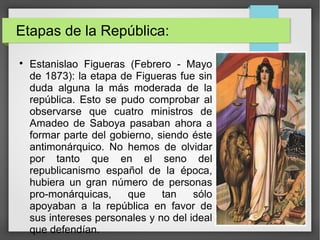 Etapas de la República:

Estanislao Figueras (Febrero - Mayo
de 1873): la etapa de Figueras fue sin
duda alguna la más moderada de la
república. Esto se pudo comprobar al
observarse que cuatro ministros de
Amadeo de Saboya pasaban ahora a
formar parte del gobierno, siendo éste
antimonárquico. No hemos de olvidar
por tanto que en el seno del
republicanismo español de la época,
hubiera un gran número de personas
pro-monárquicas, que tan sólo
apoyaban a la república en favor de
sus intereses personales y no del ideal
que defendían.
 