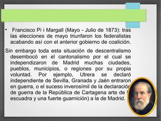 
Francisco Pi i Margall (Mayo - Julio de 1873): tras
las elecciones de mayo triunfaron los federalistas
acabando así con el anterior gobierno de coalición.
Sin embargo toda esta situación de descentralismo
desembocó en el cantonalismo por el cual se
independizaron de Madrid muchas ciudades,
pueblos, municipios, o regiones por su propia
voluntad. Por ejemplo, Utrera se declaró
independiente de Sevilla, Granada y Jaén entraron
en guerra, o el suceso inverosímil de la declaración
de guerra de la República de Cartagena arte de la
escuadra y una fuerte guarnición) a la de Madrid.
 