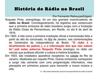 História do Rádio no Brasil
                                      Por Fernando RebouçasEdgard
Roquete Pinto, antropólogo, foi um dos grandes incentivadores do
  rádio no Brasil. Cronologicamente, há registros que comprovam
  que a primeira emissora de rádio brasileira surgiu com a fundação
  da Rádio Clube de Pernambuco, em Recife, no dia 6 de abril de
  1919.
Em 1922, é tida como a primeira irradiação oficial a transmissão feita a
  partir do alto do corcovado, no Rio de Janeiro, nas comemorações
  do Centenário da independência do Brasil. ”O rádio é o
  divertimento do pobre(..), e a informação dos que não sabem
  ler”,sob estas palavras Roquete Pinto enxergou no rádio um
  veículo que pudesse difundir a cultura e história brasileira.
Em 1923, são instalados aparelhos receptores na cidade do Rio de
  Janeiro, idealizada por roquete Pinto. Outras emissoras começaram
  a surgir não somente com uma programação informativa, mas
  planejada em primeiros passos para transmitir a nossa música e
  arte.
                             In.: http://www.infoescola.com/comunicacao/historia-do-radio-no-brasil/
 