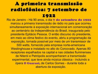 A primeira transmissão
   radiofônica: 7 setembro de
             1922
Rio de Janeiro - Há 90 anos, o dia 7 de setembro de 1922
   marcou a primeira transmissão de rádio no país que ocorreu
  simultaneamente à exposição internacional em comemoração
    ao centenário da Independência do Brasil, inaugurada pelo
   presidente Epitácio Pessoa. O então discurso do presidente,
   em meio ao clima festivo do evento, abriu a programação da
   exposição, tornada possível por meio de um transmissor de
        500 watts, fornecido pela empresa norte-americana
   Westinghouse e instalado no alto do Corcovado. Apenas 80
   receptores espalhados na capital e nas cidades fluminenses
       de Niterói e Petrópolis acompanharam a transmissão
    experimental, que teve ainda música clássica - incluindo a
       ópera O Guarani, de Carlos Gomes - durante toda a
                       abertura da exposição.
 