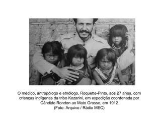 O médico, antropólogo e etnólogo, Roquette-Pinto, aos 27 anos, com
 crianças indígenas da tribo Kozarini, em expedição coordenada por
             Cândido Rondon ao Mato Grosso, em 1912
                    (Foto: Arquivo / Rádio MEC)
 