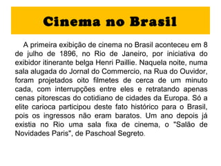 Cinema no Brasil
   A primeira exibição de cinema no Brasil aconteceu em 8
de julho de 1896, no Rio de Janeiro, por iniciativa do
exibidor itinerante belga Henri Paillie. Naquela noite, numa
sala alugada do Jornal do Commercio, na Rua do Ouvidor,
foram projetados oito filmetes de cerca de um minuto
cada, com interrupções entre eles e retratando apenas
cenas pitorescas do cotidiano de cidades da Europa. Só a
elite carioca participou deste fato histórico para o Brasil,
pois os ingressos não eram baratos. Um ano depois já
existia no Rio uma sala fixa de cinema, o "Salão de
Novidades Paris", de Paschoal Segreto.
 