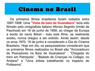 Cinema no Brasil
   Os primeiros filmes brasileiros foram rodados entre
1897-1898. Uma "Vista da baia da Guanabara" teria sido
filmado pelo cinegrafista italiano Afonso Segreto (irmão de
Paschoal) em 19 de junho de 1898, ao chegar da Europa
a bordo do navio Brèsil - mas este filme, se realmente
existiu, nunca chegou a ser exibido. Ainda assim, desde
os anos 1970, 19 de junho é considerado o Dia do Cinema
Brasileiro. Hoje em dia, os pesquisadores consideram que
os primeiros filmes realizados no Brasil são "Ancoradouro
de Pescadores na Baía de Guanabara" , "Chegada do
trem em Petrópolis“ , "Bailado de Crianças no Colégio, no
Andaraí" e "Uma artista trabalhando no trapézio do
Politeama”.
 