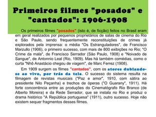 Primeiros filmes "posados" e
   "cantados": 1906-1908
    Os primeiros filmes "posados" (isto é, de ficção) feitos no Brasil eram
em geral realizados por pequenos proprietários de salas de cinema do Rio
e São Paulo, sendo frequentemente reconstituições de crimes já
explorados pela imprensa: o média "Os Estranguladores", de Francisco
Marzullo (1906), o primeiro sucesso, com mais de 800 exibições no Rio; "O
Crime da mala", de Francisco Serrador (São Paulo, 1908) e "Noivado de
Sangue", de Antonnio Leal (Rio, 1909). Mas há também comédias, como o
curta "Nhô Anastácio chegou de viagem", de Marc Ferrez (1908).
    Em 1909 surgem os filmes "cantados", com os atores dublando-
se ao vivo, por trás da tela . O sucesso do sistema resulta na
filmagem de revistas musicais ("Paz e amor", 1910, com sátira ao
presidente Nilo Peçanha) e trechos de óperas ("O Guarany", 1911). Há
forte concorrência entre as produções do Cinematógrafo Rio Branco (de
Alberto Moreira) e da Rede Serrador, que se instala no Rio e produz o
drama histórico "A República portuguesa" (1911), outro sucesso. Hoje não
existem sequer fragmentos desses filmes.
 