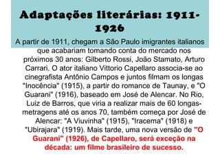 Adaptações literárias: 1911-
            1926
A partir de 1911, chegam a São Paulo imigrantes italianos
       que acabariam tomando conta do mercado nos
  próximos 30 anos: Gilberto Rossi, João Stamato, Arturo
   Carrari. O ator italiano Vittorio Capellaro associa-se ao
   cinegrafista Antônio Campos e juntos filmam os longas
  "Inocência" (1915), a partir do romance de Taunay, e "O
   Guarani" (1916), baseado em José de Alencar. No Rio,
    Luiz de Barros, que viria a realizar mais de 60 longas-
  metragens até os anos 70, também começa por José de
      Alencar: "A Viuvinha" (1915), "Iracema" (1918) e
   "Ubirajara" (1919). Mais tarde, uma nova versão de "O
      Guarani" (1926), de Capellaro, será exceção na
          década: um filme brasileiro de sucesso.
 
