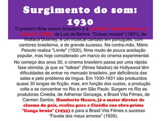 Surgimento do som:
          1930
O primeiro filme sonoro brasileiro é a comédia "Acabaram-se os
    otários" (1929), de Luiz de Barros. "Coisas nossas" (1931), de
     Wallace Downey, é um musical cantado em português, com
   cantores brasileiros, e de grande sucesso. Na contra-mão, Mário
    Peixoto realiza "Limite" (1930), filme mudo de pouca aceitação
 popular, mas hoje considerado um marco do cinema experimental.
No começo dos anos 30, o cinema brasileiro passa por uma rápida
  fase otimista, já que os "talkies" (filmes falados) de Hollywood têm
   dificuldades de entrar no mercado brasileiro, por deficiência das
   salas e pelo problema da língua. Em 1930-1931 são produzidos
 quase 30 longas de ficção, mas, em função dos custos, a produção
   volta a se concentrar no Rio e em São Paulo. Surgem no Rio as
 produtoras Cinédia, de Adhemar Gonzaga, e Brasil Vita Filmes, de
     Carmen Santos. Humberto Mauro, já o maior diretor de
     cinema do país, realiza para a Cinédia sua obra-prima
    "Ganga bruta" (1933) e para a Brasil Vita Filmes o sucesso
                   "Favela dos meus amores" (1935).
 