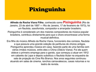 Pixinguinha

   Alfredo da Rocha Viana Filho, conhecido como Pixinguinha (Rio de
   Janeiro, 23 de abril de 1897 — Rio de Janeiro, 17 de fevereiro de 1973), foi
            um flautista, saxofonista, compositor e arranjador brasileiro.
 Pixinguinha é considerado um dos maiores compositores da música popular
   brasileira, contribuiu diretamente para que o choro encontrasse uma forma
                                  musical definitiva.
Era filho do músico Alfredo da Rocha Viana, funcionário dos correios, flautista
        e que possuía uma grande coleção de partituras de choros antigos.
    Pixinguinha aprendeu música em casa, fazendo parte de uma família com
      vários irmãos músicos, entre eles o China (Otávio Viana). Foi ele quem
    obteve o primeiro emprego para o garoto, que começou a atuar em 1912
     em cabarés da Lapa e depois substituiu o flautista titular na orquestra da
        sala de projeção do Cine Rio Branco. Nos anos seguintes continuou
   atuando em salas de cinema, ranchos carnavalescos, casas noturnas e no
                                  teatro de revista.
 