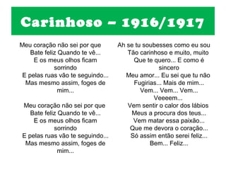 Carinhoso – 1916/1917
Meu coração não sei por que        Ah se tu soubesses como eu sou
    Bate feliz Quando te vê...        Tão carinhoso e muito, muito
     E os meus olhos ficam              Que te quero... E como é
             sorrindo                            sincero
 E pelas ruas vão te seguindo...      Meu amor... Eu sei que tu não
  Mas mesmo assim, foges de             Fugirias... Mais de mim...
               mim...                      Vem... Vem... Vem...
                                               Veeeem...
Meu coração não sei por que           Vem sentir o calor dos lábios
   Bate feliz Quando te vê...          Meus a procura dos teus...
    E os meus olhos ficam               Vem matar essa paixão...
            sorrindo                   Que me devora o coração...
E pelas ruas vão te seguindo...        Só assim então serei feliz...
 Mas mesmo assim, foges de                    Bem... Feliz...
              mim...
 