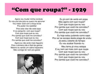 “Com que roupa?” - 1929
      Agora vou mudar minha conduta                Eu já corri de vento em popa
Eu vou pra luta pois eu quero me aprumar         Mas agora com que roupa?
    Vou tratar você com a força bruta            Com que roupa que eu vou
         Pra poder me reabilitar
                                             Pro samba que você me convidou?
        Pois esta vida não está sopa
                                                 Com que roupa que eu vou
     E eu pergunto: com que roupa?
       Com que roupa que eu vou              Pro samba que você me convidou?
   Pro samba que você me convidou?              Eu hoje estou pulando como sapo
       Com que roupa que eu vou            Pra ver se escapo desta praga de urubu
   Pro samba que você me convidou?               Já estou coberto de farrapo
      Agora eu não ando mais fagueiro             Eu vou acabar ficando nu
  Pois o dinheiro não é fácil de ganhar
 Mesmo eu sendo um cabra trapaceiro                 Meu terno já virou estopa
     Não consigo ter nem pra gastar           E eu nem sei mais com que roupa
                                                 Com que roupa que eu vou
                                             Pro samba que você me convidou?
                                                 Com que roupa que eu vou
                                             Pro samba que você me convidou?
 