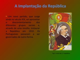 A Implantação da República Um novo partido, que surge ainda no século XIX, vai aproveitar o descontentamento dos diferentes grupos sociais e, através de uma revolta, instaurar a República em 1910. Os Portugueses passaram a ser governados de outra forma. Fig.5- Inicio da 1.ª república. 