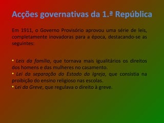 Acções governativas da 1.ª República Em 1911, o Governo Provisório aprovou uma série de leis, completamente inovadoras para a época, destacando-se as seguintes: Leis da família , que tornava mais igualitários os direitos dos homens e das mulheres no casamento. Lei da separação do Estado da Igreja , que consistia na proibição do ensino religioso nas escolas. Lei da Greve , que regulava o direito à greve. 