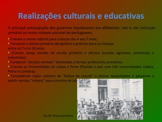 Realizações culturais e educativas A principal preocupação dos governos republicanos era alfabetizar, isto é, dar instrução primária ao maior número possível de portugueses.  Criaram o  ensino infantil   para crianças dos 4 aos 7 anos; Tornaram o  ensino primário obrigatório   e  gratuito   para as crianças entre os 7 e os 10 anos; Criaram  novas escolas do ensino primário e técnico  (escolas agrícolas, comerciais e industriais); Fundaram  "escolas normais"  destinadas a formar professores primários; Criaram as  Universidades de Lisboa e Porto  (ficando o país com três universidades: Lisboa, Porto e Coimbra); Concederam maior número de  "bolsas de estudo"  a alunos necessitados e passaram a existir escolas "móveis" para o ensino de adultos. Fig.10- Ensino primário. 