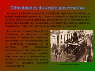 Dificuldades da acção governativa Durante a 1.ª República, entre 1910 e 1926, Portugal viveu um período de grande instabilidade governativa. Tanto o Presidente da República como o Governo, para não serem demitidos, precisavam de ter no Parlamento uma maioria de deputados que os apoiasse. Isso raramente acontecia porque os deputados ao Parlamento estavam frequentemente em desacordo. Por isso, em 16 anos, Portugal teve 8 Presidentes da República e 45 Governos. A maioria dos Presidentes não cumpriu os 4 anos de mandato que a Constituição estipulava. E os Governos eram substituídos constantemente, não chegando a ter tempo de concretizar medidas importantes para o desenvolvimento do País, causando assim uma enorme revolta na população, originando sucessivas greves. Fig.11- Revolução da população. 