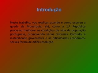 Introdução Neste trabalho, vou explicar quando e como ocorreu a queda da Monarquia, até, como a 1.ª Republica procurou melhorar as condições de vida da população portuguesa, promovendo várias reformas. Contudo, a instabilidade governativa e as dificuldades económico-sociais foram de difícil resolução. 
