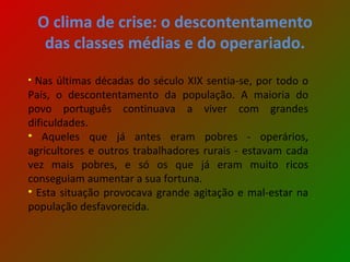 O clima de crise: o descontentamento das classes médias e do operariado. Nas últimas décadas do século XIX sentia-se, por todo o País, o descontentamento da população. A maioria do povo português continuava a viver com grandes dificuldades.  Aqueles que já antes eram pobres - operários, agricultores e outros trabalhadores rurais - estavam cada vez mais pobres, e só os que já eram muito ricos conseguiam aumentar a sua fortuna. Esta situação provocava grande agitação e mal-estar na população desfavorecida. 